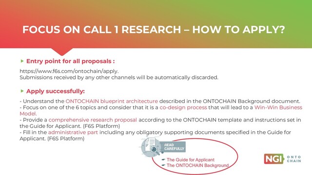 | ONTOCHAIN.NGI.EU
FOCUS ON CALL 1 RESEARCH – HOW TO APPLY?
Entry point for all proposals :
https://www.f6s.com/ontochain/apply.
Submissions received by any other channels will be automatically discarded.
Apply successfully:
- Understand the ONTOCHAIN blueprint architecture described in the ONTOCHAIN Background document.
- Focus on one of the 6 topics and consider that it is a co-design process that will lead to a Win-Win Business
Model.
- Provide a comprehensive research proposal according to the ONTOCHAIN template and instructions set in
the Guide for Applicant. (F6S Platform)
- Fill in the administrative part including any obligatory supporting documents specified in the Guide for
Applicant. (F6S Platform)
 The Guide for Applicant
 The ONTOCHAIN Background
7
