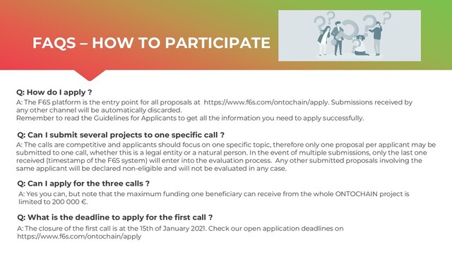 | ONTOCHAIN.NGI.EU
Q: How do I apply ?
Q: Can I submit several projects to one specific call ?
Q: Can I apply for the three calls ?
A: The F6S platform is the entry point for all proposals at https://www.f6s.com/ontochain/apply. Submissions received by
any other channel will be automatically discarded.
Remember to read the Guidelines for Applicants to get all the information you need to apply successfully.
A: Yes you can, but note that the maximum funding one beneficiary can receive from the whole ONTOCHAIN project is
limited to 200 000 €.
A: The calls are competitive and applicants should focus on one specific topic, therefore only one proposal per applicant may be
submitted to one call, whether this is a legal entity or a natural person. In the event of multiple submissions, only the last one
received (timestamp of the F6S system) will enter into the evaluation process. Any other submitted proposals involving the
same applicant will be declared non-eligible and will not be evaluated in any case.
FAQS – HOW TO PARTICIPATE
Q: What is the deadline to apply for the first call ?
A: The closure of the first call is at the 15th of January 2021. Check our open application deadlines on
https://www.f6s.com/ontochain/apply
