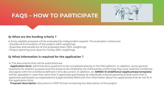 | ONTOCHAIN.NGI.EU
Q: What are the funding criteria ?
Q: What information is required for the application ?
A: Every eligible proposal will be evaluated by independent experts. The evaluation criteria are:
- Excellence & innovation of the project (40% weighting).
- Expertise and excellence of the proposed team (30% weighting)
- Project planning and value for money (30% weighting)
FAQS – HOW TO PARTICIPATE
A: The documents that will be submitted are:
- Application form: administrative questions to be completed directly in the F6S platform. In addition, some general
questions for statistic purpose and tick boxes to be clicked by the third parties confirming they have read the conditions
and agree with the conditions defined in this document. In addition, an ANNEX III (Additional Applicants(s) template)
will be uploaded in case that more than 3 applicants participate as individuals (natural persons) or/and more than 3
applicants participate as organisations (Legal entities) filled with the information about the applicant(s) that do not fit in
the application form.
- Proposal description: document in PDF format containing the description of the project.
