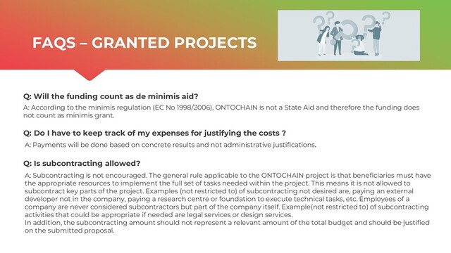 | ONTOCHAIN.NGI.EU
Q: Will the funding count as de minimis aid?
FAQS – GRANTED PROJECTS
A: According to the minimis regulation (EC No 1998/2006), ONTOCHAIN is not a State Aid and therefore the funding does
not count as minimis grant.
Q: Do I have to keep track of my expenses for justifying the costs ?
A: Payments will be done based on concrete results and not administrative justifications.
Q: Is subcontracting allowed?
A: Subcontracting is not encouraged. The general rule applicable to the ONTOCHAIN project is that beneficiaries must have
the appropriate resources to implement the full set of tasks needed within the project. This means it is not allowed to
subcontract key parts of the project. Examples (not restricted to) of subcontracting not desired are, paying an external
developer not in the company, paying a research centre or foundation to execute technical tasks, etc. Employees of a
company are never considered subcontractors but part of the company itself. Example(not restricted to) of subcontracting
activities that could be appropriate if needed are legal services or design services.
In addition, the subcontracting amount should not represent a relevant amount of the total budget and should be justified
on the submitted proposal.
