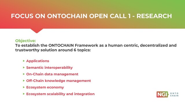 | ONTOCHAIN.NGI.EU
FOCUS ON ONTOCHAIN OPEN CALL 1 - RESEARCH
Objective:
To establish the ONTOCHAIN Framework as a human centric, decentralized and
trustworthy solution around 6 topics:
Applications
Semantic interoperability
On-Chain data management
Off-Chain knowledge management
Ecosystem economy
Ecosystem scalability and integration
