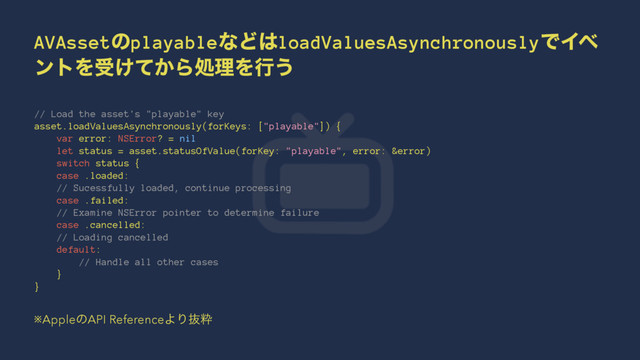 AVAssetͷplayableͳͲ͸loadValuesAsynchronouslyͰΠϕ
ϯτΛड͚͔ͯΒॲཧΛߦ͏
// Load the asset's "playable" key
asset.loadValuesAsynchronously(forKeys: ["playable"]) {
var error: NSError? = nil
let status = asset.statusOfValue(forKey: "playable", error: &error)
switch status {
case .loaded:
// Sucessfully loaded, continue processing
case .failed:
// Examine NSError pointer to determine failure
case .cancelled:
// Loading cancelled
default:
// Handle all other cases
}
}
※AppleͷAPI ReferenceΑΓൈਮ
