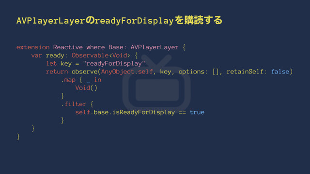 AVPlayerLayerͷreadyForDisplayΛߪಡ͢Δ
extension Reactive where Base: AVPlayerLayer {
var ready: Observable {
let key = "readyForDisplay"
return observe(AnyObject.self, key, options: [], retainSelf: false)
.map { _ in
Void()
}
.filter {
self.base.isReadyForDisplay == true
}
}
}
