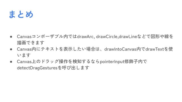 ● Canvasコンポーザブル内ではdrawArc, drawCircle,drawLineなどで図形や線を
描画できます
● Canvas内にテキストを表示したい場合は、drawIntoCanvas内でdrawTextを使
います
● Canvas上のドラッグ操作を検知するならpointerInput修飾子内で
detectDragGesturesを呼び出します
まとめ

