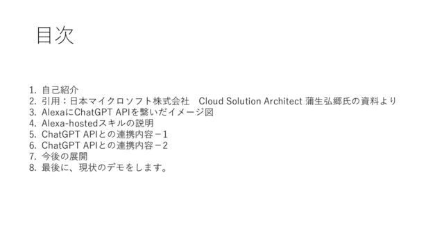 目次
1. 自己紹介
2. 引用：日本マイクロソフト株式会社 Cloud Solution Architect 蒲生弘郷氏の資料より
3. AlexaにChatGPT APIを繋いだイメージ図
4. Alexa-hostedスキルの説明
5. ChatGPT APIとの連携内容－1
6. ChatGPT APIとの連携内容－2
7. 今後の展開
8. 最後に、現状のデモをします。
