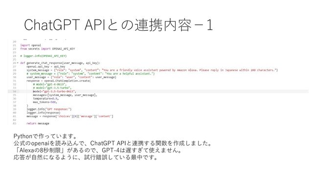 ChatGPT APIとの連携内容－1
Pythonで作っています。
公式のopenaiを読み込んで、ChatGPT APIと連携する関数を作成しました。
「Alexaの8秒制限」があるので、GPT-4は遅すぎて使えません。
応答が自然になるように、試行錯誤している最中です。
