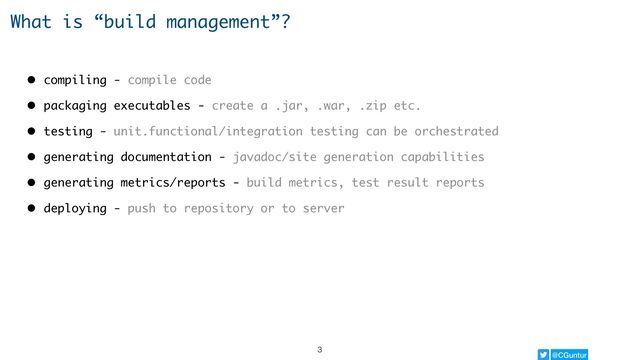 @CGuntur
What is “build management”?
• compiling - compile code
• packaging executables - create a .jar, .war, .zip etc.
• testing - unit.functional/integration testing can be orchestrated
• generating documentation - javadoc/site generation capabilities
• generating metrics/reports - build metrics, test result reports
• deploying - push to repository or to server
3
