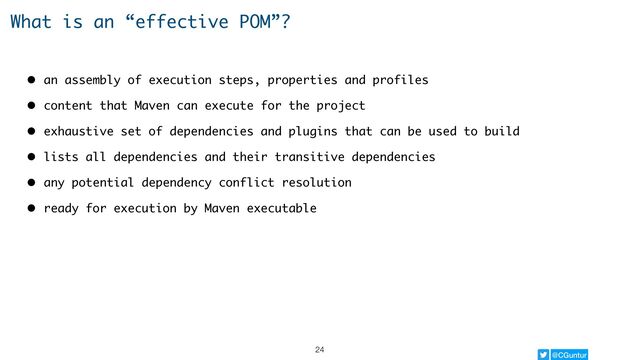 @CGuntur
What is an “effective POM”?
• an assembly of execution steps, properties and profiles
• content that Maven can execute for the project
• exhaustive set of dependencies and plugins that can be used to build
• lists all dependencies and their transitive dependencies
• any potential dependency conflict resolution
• ready for execution by Maven executable
24
