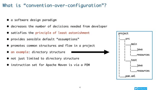 @CGuntur
What is “convention-over-configuration”?
• a software design paradigm
• decreases the number of decisions needed from developer
• satisfies the principle of least astonishment
• provides sensible default “assumptions”
• promotes common structures and flow in a project
• an example: directory structure
• not just limited to directory structure
• instruction set for Apache Maven is via a POM
4

