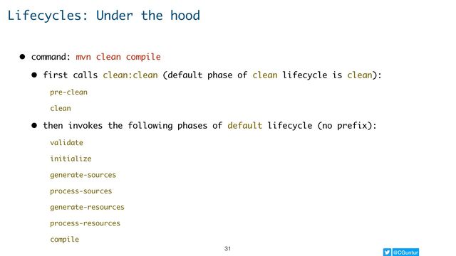 @CGuntur
Lifecycles: Under the hood
• command: mvn clean compile
• first calls clean:clean (default phase of clean lifecycle is clean):
pre-clean
clean
• then invokes the following phases of default lifecycle (no prefix):
validate
initialize
generate-sources
process-sources
generate-resources
process-resources
compile
31
