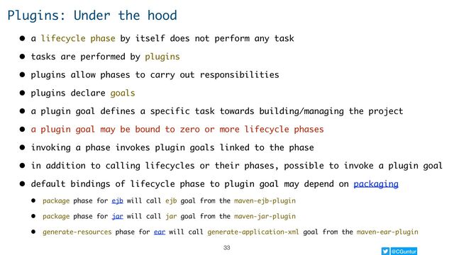 @CGuntur
Plugins: Under the hood
• a lifecycle phase by itself does not perform any task
• tasks are performed by plugins
• plugins allow phases to carry out responsibilities
• plugins declare goals
• a plugin goal defines a specific task towards building/managing the project
• a plugin goal may be bound to zero or more lifecycle phases
• invoking a phase invokes plugin goals linked to the phase
• in addition to calling lifecycles or their phases, possible to invoke a plugin goal
• default bindings of lifecycle phase to plugin goal may depend on packaging
• package phase for ejb will call ejb goal from the maven-ejb-plugin
• package phase for jar will call jar goal from the maven-jar-plugin
• generate-resources phase for ear will call generate-application-xml goal from the maven-ear-plugin
33
