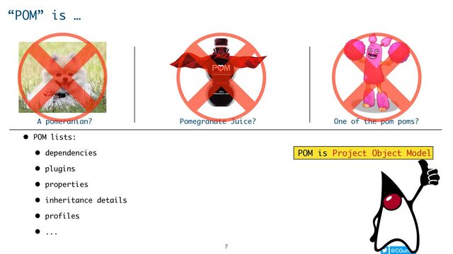 @CGuntur
“POM” is …
A pomeranian? Pomegranate Juice? One of the pom poms?
• POM lists:
• dependencies
• plugins
• properties
• inheritance details
• profiles
• ...
POM is Project Object Model
7
