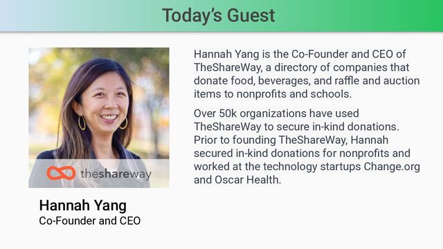 Today’s Guest
Hannah Yang
Co-Founder and CEO
Hannah Yang is the Co-Founder and CEO of
TheShareWay, a directory of companies that
donate food, beverages, and raﬄe and auction
items to nonproﬁts and schools.
Over 50k organizations have used
TheShareWay to secure in-kind donations.
Prior to founding TheShareWay, Hannah
secured in-kind donations for nonproﬁts and
worked at the technology startups Change.org
and Oscar Health.
Speaker’s photo
