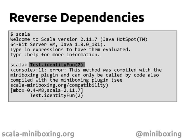 scala-miniboxing.org @miniboxing
Reverse Dependencies
Reverse Dependencies
$ scala
Welcome to Scala version 2.11.7 (Java HotSpot(TM)
64-Bit Server VM, Java 1.8.0_101).
Type in expressions to have them evaluated.
Type :help for more information.
scala> Test.identityFun(2)
:11: error: This method was compiled with the
miniboxing plugin and can only be called by code also
compiled with the miniboxing plugin (see
scala-miniboxing.org/compatibility)
[mbox=0.4-M8,scala=2.11.7]
Test.identityFun(2)
^
