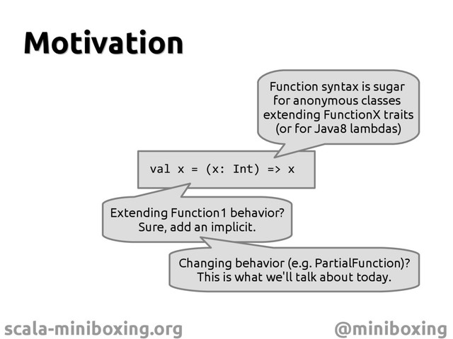 scala-miniboxing.org @miniboxing
Motivation
Motivation
val x = (x: Int) => x
Extending Function1 behavior?
Sure, add an implicit.
Changing behavior (e.g. PartialFunction)?
This is what we'll talk about today.
Function syntax is sugar
for anonymous classes
extending FunctionX traits
(or for Java8 lambdas)
