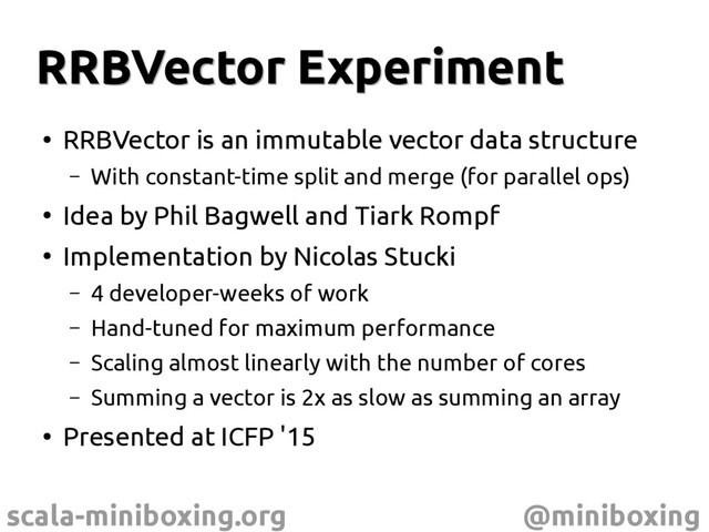 scala-miniboxing.org @miniboxing
RRBVector Experiment
RRBVector Experiment
●
RRBVector is an immutable vector data structure
– With constant-time split and merge (for parallel ops)
●
Idea by Phil Bagwell and Tiark Rompf
●
Implementation by Nicolas Stucki
– 4 developer-weeks of work
– Hand-tuned for maximum performance
– Scaling almost linearly with the number of cores
– Summing a vector is 2x as slow as summing an array
●
Presented at ICFP '15
