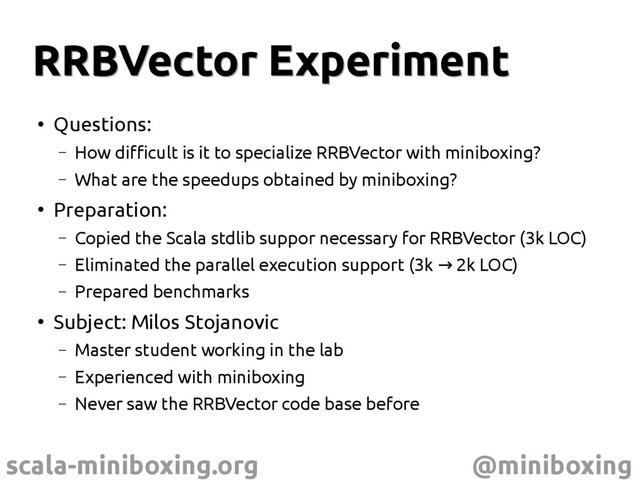 scala-miniboxing.org @miniboxing
RRBVector Experiment
RRBVector Experiment
●
Questions:
– How difficult is it to specialize RRBVector with miniboxing?
– What are the speedups obtained by miniboxing?
●
Preparation:
– Copied the Scala stdlib suppor necessary for RRBVector (3k LOC)
– Eliminated the parallel execution support (3k 2k LOC)
→
– Prepared benchmarks
●
Subject: Milos Stojanovic
– Master student working in the lab
– Experienced with miniboxing
– Never saw the RRBVector code base before
