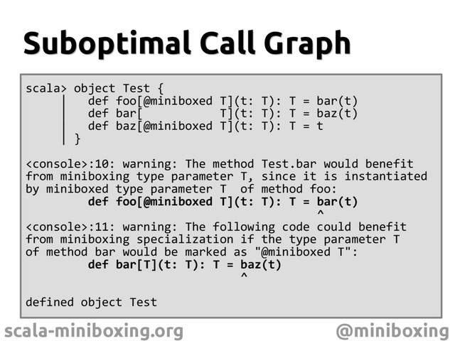 scala-miniboxing.org @miniboxing
Suboptimal Call Graph
Suboptimal Call Graph
scala> object Test {
| def foo[@miniboxed T](t: T): T = bar(t)
| def bar[ T](t: T): T = baz(t)
| def baz[@miniboxed T](t: T): T = t
| }
:10: warning: The method Test.bar would benefit
from miniboxing type parameter T, since it is instantiated
by miniboxed type parameter T of method foo:
def foo[@miniboxed T](t: T): T = bar(t)
^
:11: warning: The following code could benefit
from miniboxing specialization if the type parameter T
of method bar would be marked as "@miniboxed T":
def bar[T](t: T): T = baz(t)
^
defined object Test
