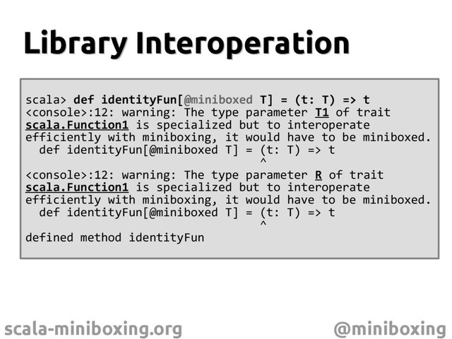 scala-miniboxing.org @miniboxing
scala> def identityFun[@miniboxed T] = (t: T) => t
:12: warning: The type parameter T1 of trait
scala.Function1 is specialized but to interoperate
efficiently with miniboxing, it would have to be miniboxed.
def identityFun[@miniboxed T] = (t: T) => t
^
:12: warning: The type parameter R of trait
scala.Function1 is specialized but to interoperate
efficiently with miniboxing, it would have to be miniboxed.
def identityFun[@miniboxed T] = (t: T) => t
^
defined method identityFun
Library Interoperation
Library Interoperation
