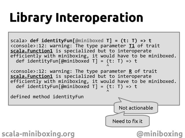 scala-miniboxing.org @miniboxing
scala> def identityFun[@miniboxed T] = (t: T) => t
:12: warning: The type parameter T1 of trait
scala.Function1 is specialized but to interoperate
efficiently with miniboxing, it would have to be miniboxed.
def identityFun[@miniboxed T] = (t: T) => t
^
:12: warning: The type parameter R of trait
scala.Function1 is specialized but to interoperate
efficiently with miniboxing, it would have to be miniboxed.
def identityFun[@miniboxed T] = (t: T) => t
^
defined method identityFun
Library Interoperation
Library Interoperation
Not actionable
Need to fix it
