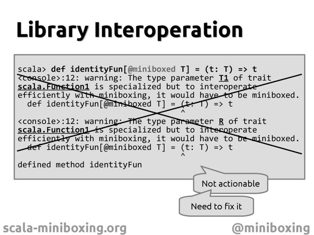 scala-miniboxing.org @miniboxing
scala> def identityFun[@miniboxed T] = (t: T) => t
:12: warning: The type parameter T1 of trait
scala.Function1 is specialized but to interoperate
efficiently with miniboxing, it would have to be miniboxed.
def identityFun[@miniboxed T] = (t: T) => t
^
:12: warning: The type parameter R of trait
scala.Function1 is specialized but to interoperate
efficiently with miniboxing, it would have to be miniboxed.
def identityFun[@miniboxed T] = (t: T) => t
^
defined method identityFun
Library Interoperation
Library Interoperation
Not actionable
Need to fix it
