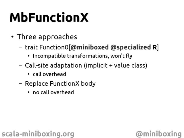 scala-miniboxing.org @miniboxing
MbFunctionX
MbFunctionX
●
Three approaches
– trait Function0[@miniboxed @specialized R]
●
Incompatible transformations, won't fly
– Call-site adaptation (implicit + value class)
●
call overhead
– Replace FunctionX body
●
no call overhead
