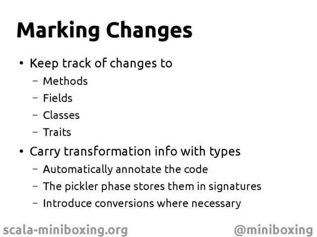 scala-miniboxing.org @miniboxing
Marking Changes
Marking Changes
●
Keep track of changes to
– Methods
– Fields
– Classes
– Traits
●
Carry transformation info with types
– Automatically annotate the code
– The pickler phase stores them in signatures
– Introduce conversions where necessary
