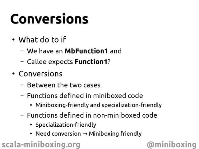 scala-miniboxing.org @miniboxing
Conversions
Conversions
●
What do to if
– We have an MbFunction1 and
– Callee expects Function1?
●
Conversions
– Between the two cases
– Functions defined in miniboxed code
●
Miniboxing-friendly and specialization-friendly
– Functions defined in non-miniboxed code
●
Specialization-friendly
●
Need conversion Miniboxing friendly
→
