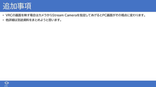 XRC
追加事項
• VRCの画面を映す場合はカメラからStream Cameraを指定してあげるとPC画面がその視点に変わります。
• 他詳細は別途資料をまとめようと思います。
