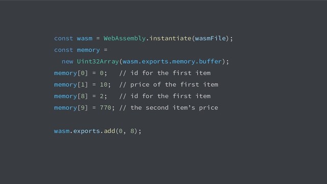 const wasm = WebAssembly.instantiate(wasmFile);
const memory =
new Uint32Array(wasm.exports.memory.buffer);
memory[0] = 0; // id for the first item
memory[1] = 10; // price of the first item
memory[8] = 2; // id for the first item
memory[9] = 770; // the second item’s price
wasm.exports.add(0, 8);
