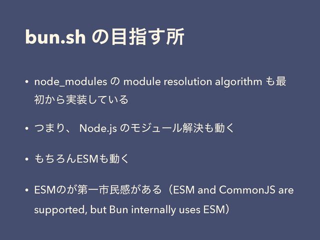bun.sh ͷ໨ࢦ͢ॴ
• node_modules ͷ module resolution algorithm ΋࠷
ॳ͔Β࣮૷͍ͯ͠Δ
• ͭ·Γɺ Node.js ͷϞδϡʔϧղܾ΋ಈ͘
• ΋ͪΖΜESM΋ಈ͘
• ESMͷ͕ୈҰࢢຽײ͕͋ΔʢESM and CommonJS are
supported, but Bun internally uses ESMʣ
