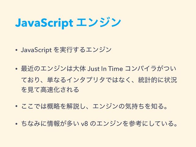 JavaScript Τϯδϯ
• JavaScript Λ࣮ߦ͢ΔΤϯδϯ
• ࠷ۙͷΤϯδϯ͸େମ Just In Time ίϯύΠϥ͕͍ͭ
͓ͯΓɺ୯ͳΔΠϯλϓϦλͰ͸ͳ͘ɺ౷ܭతʹঢ়گ
Λݟͯߴ଎Խ͞ΕΔ
• ͜͜Ͱ͸ུ֓Λղઆ͠ɺΤϯδϯͷؾ࣋ͪΛ஌Δɻ
• ͪͳΈʹ৘ใ͕ଟ͍ v8 ͷΤϯδϯΛࢀߟʹ͍ͯ͠Δɻ
