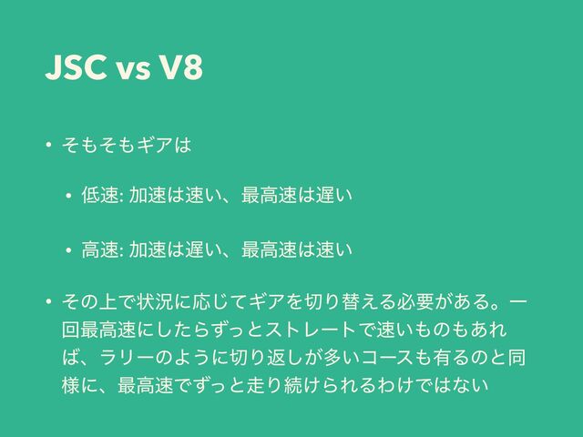 JSC vs V8
• ͦ΋ͦ΋ΪΞ͸
• ௿଎: Ճ଎͸଎͍ɺ࠷ߴ଎͸஗͍
• ߴ଎: Ճ଎͸஗͍ɺ࠷ߴ଎͸଎͍
• ͦͷ্Ͱঢ়گʹԠͯ͡ΪΞΛ੾Γସ͑Δඞཁ͕͋ΔɻҰ
ճ࠷ߴ଎ʹͨ͠ΒͣͬͱετϨʔτͰ଎͍΋ͷ΋͋Ε
͹ɺϥϦʔͷΑ͏ʹ੾Γฦ͕͠ଟ͍ίʔε΋༗Δͷͱಉ
༷ʹɺ࠷ߴ଎Ͱͣͬͱ૸Γଓ͚ΒΕΔΘ͚Ͱ͸ͳ͍
