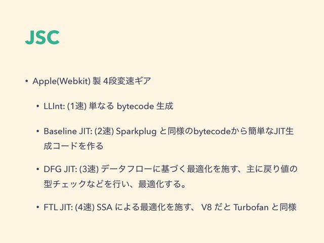 JSC
• Apple(Webkit) ੡ 4ஈม଎ΪΞ
• LLInt: (1଎) ୯ͳΔ bytecode ੜ੒
• Baseline JIT: (2଎) Sparkplug ͱಉ༷ͷbytecode͔Β؆୯ͳJITੜ
੒ίʔυΛ࡞Δ
• DFG JIT: (3଎) σʔλϑϩʔʹجͮ͘࠷దԽΛࢪ͢ɺओʹ໭Γ஋ͷ
ܕνΣοΫͳͲΛߦ͍ɺ࠷దԽ͢Δɻ
• FTL JIT: (4଎) SSA ʹΑΔ࠷దԽΛࢪ͢ɺ V8 ͩͱ Turbofan ͱಉ༷
