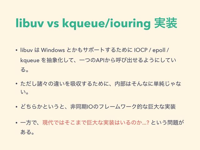 libuv vs kqueue/iouring ࣮૷
• libuv ͸ Windows ͱ͔΋αϙʔτ͢ΔͨΊʹ IOCP / epoll /
kqueue Λந৅Խͯ͠ɺҰͭͷAPI͔Βݺͼग़ͤΔΑ͏ʹ͍ͯ͠
Δɻ
• ͨͩ͠ॾʑͷҧ͍Λٵऩ͢ΔͨΊʹɺ಺෦͸ͦΜͳʹ୯७͡Όͳ
͍ɻ
• ͲͪΒ͔ͱ͍͏ͱɺඇಉظIOͷϑϨʔϜϫʔΫతͳڊେͳ࣮૷
• ҰํͰɺݱ୅Ͱ͸ͦ͜·Ͱڊେͳ࣮૷͸͍Δͷ͔...? ͱ͍͏໰୊͕
͋Δɻ

