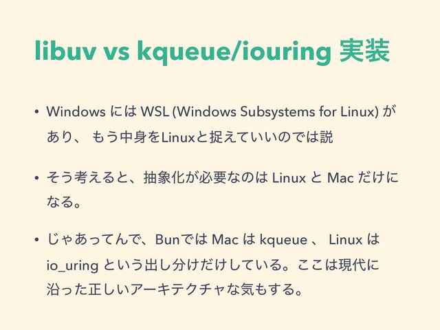 libuv vs kqueue/iouring ࣮૷
• Windows ʹ͸ WSL (Windows Subsystems for Linux) ͕
͋Γɺ ΋͏த਎ΛLinuxͱଊ͍͍͑ͯͷͰ͸આ
• ͦ͏ߟ͑Δͱɺந৅Խ͕ඞཁͳͷ͸ Linux ͱ Mac ͚ͩʹ
ͳΔɻ
• ͡Ό͋ͬͯΜͰɺBunͰ͸ Mac ͸ kqueue ɺ Linux ͸
io_uring ͱ͍͏ग़͠෼͚͚͍ͩͯ͠Δɻ͜͜͸ݱ୅ʹ
Ԋͬͨਖ਼͍͠ΞʔΩςΫνϟͳؾ΋͢Δɻ
