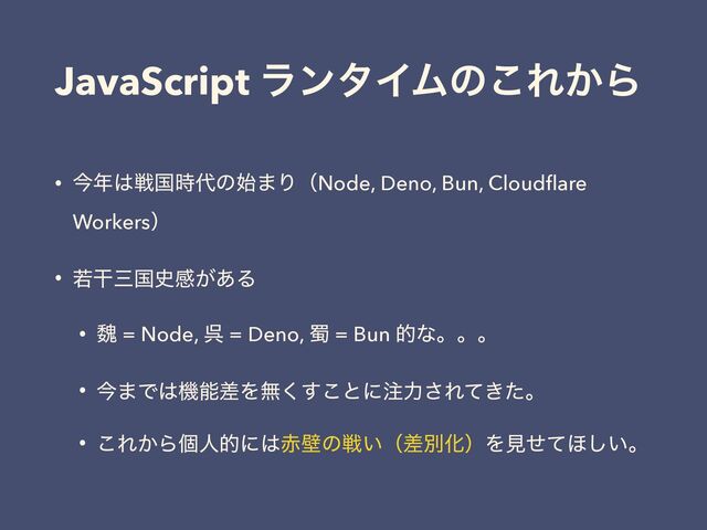 JavaScript ϥϯλΠϜͷ͜Ε͔Β
• ࠓ೥͸ઓࠃ࣌୅ͷ࢝·ΓʢNode, Deno, Bun, Cloudﬂare
Workersʣ
• एׯࡾࠃ࢙ײ͕͋Δ
• ᲇ = Node, ޖ = Deno, ᥭ = Bun తͳɻɻɻ
• ࠓ·Ͱ͸ػೳࠩΛແ͘͢͜ͱʹ஫ྗ͞Ε͖ͯͨɻ
• ͜Ε͔Βݸਓతʹ͸੺นͷઓ͍ʢࠩผԽʣΛݟͤͯ΄͍͠ɻ
