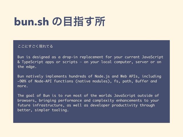 bun.sh ͷ໨ࢦ͢ॴ
͜͜ʹ͘͢͝ݱΕͯΔ
Bun is designed as a drop-in replacement for your current JavaScript
& TypeScript apps or scripts — on your local computer, server or on
the edge.  
 
Bun natively implements hundreds of Node.js and Web APIs, including
~90% of Node-API functions (native modules), fs, path, Buffer and
more.
The goal of Bun is to run most of the worlds JavaScript outside of
browsers, bringing performance and complexity enhancements to your
future infrastructure, as well as developer productivity through
better, simpler tooling.
