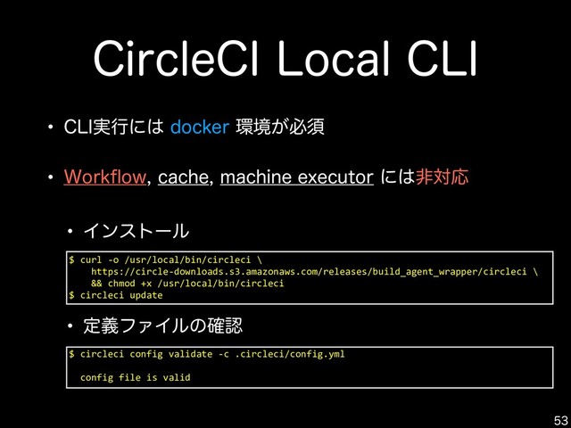 $ curl -o /usr/local/bin/circleci \
https://circle-downloads.s3.amazonaws.com/releases/build_agent_wrapper/circleci \
&& chmod +x /usr/local/bin/circleci
$ circleci update
$JSDMF$*-PDBM$-*

w $-*࣮ߦʹ͸EPDLFS؀ڥ͕ඞਢ
w 8PSLqPXDBDIFNBDIJOFFYFDVUPSʹ͸ඇରԠ
$ circleci config validate -c .circleci/config.yml
config file is valid
w Πϯετʔϧ
w ఆٛϑΝΠϧͷ֬ೝ
