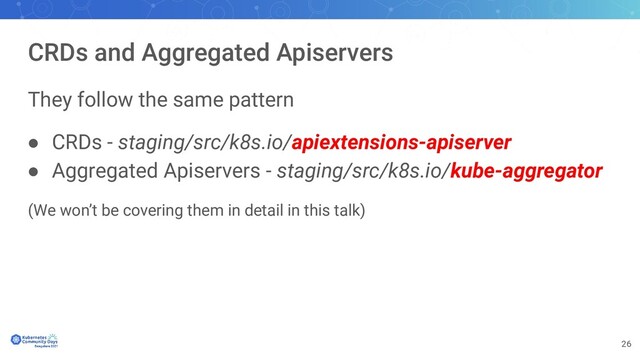 26
CRDs and Aggregated Apiservers
They follow the same pattern
● CRDs - staging/src/k8s.io/apiextensions-apiserver
● Aggregated Apiservers - staging/src/k8s.io/kube-aggregator
(We won’t be covering them in detail in this talk)
