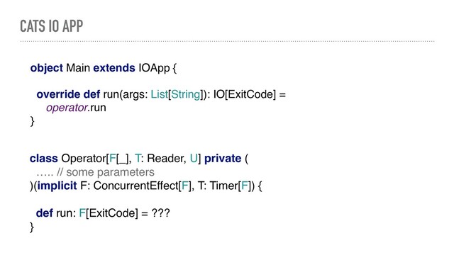CATS IO APP
object Main extends IOApp {
override def run(args: List[String]): IO[ExitCode] =
operator.run
}
class Operator[F[_], T: Reader, U] private (
….. // some parameters
)(implicit F: ConcurrentEffect[F], T: Timer[F]) {
def run: F[ExitCode] = ???
}
