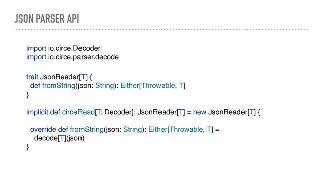 JSON PARSER API
import io.circe.Decoder
import io.circe.parser.decode
trait JsonReader[T] {
def fromString(json: String): Either[Throwable, T]
}
implicit def circeRead[T: Decoder]: JsonReader[T] = new JsonReader[T] {
override def fromString(json: String): Either[Throwable, T] =
decode[T](json)
}
