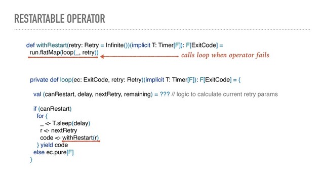RESTARTABLE OPERATOR
def withRestart(retry: Retry = Inﬁnite())(implicit T: Timer[F]): F[ExitCode] =
run.ﬂatMap(loop(_, retry)) calls loop when operator fails
private def loop(ec: ExitCode, retry: Retry)(implicit T: Timer[F]): F[ExitCode] = {
val (canRestart, delay, nextRetry, remaining) = ??? // logic to calculate current retry params
if (canRestart)
for {
_ <- T.sleep(delay)
r <- nextRetry
code <- withRestart(r)
} yield code
else ec.pure[F]
}

