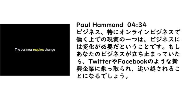 Paul Hammond 04:34
ビジネス、特にオンラインビジネスで
働く上での現実の一つは、ビジネスに
は変化が必要だということです。もし
あなたのビジネスが立ち止まっていた
ら、TwitterやFacebookのような新
興企業に乗っ取られ、追い越されるこ
とになるでしょう。
