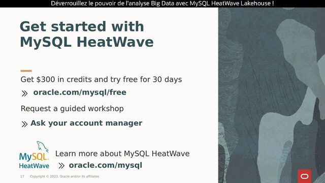 Get $300 in credits and try free for 30 days
Get started with
MySQL HeatWave
oracle.com/mysql/free
Learn more about MySQL HeatWave
oracle.com/mysql
Request a guided workshop
Ask your account manager
17 Copyright © 2023, Oracle and/or its affiliates
