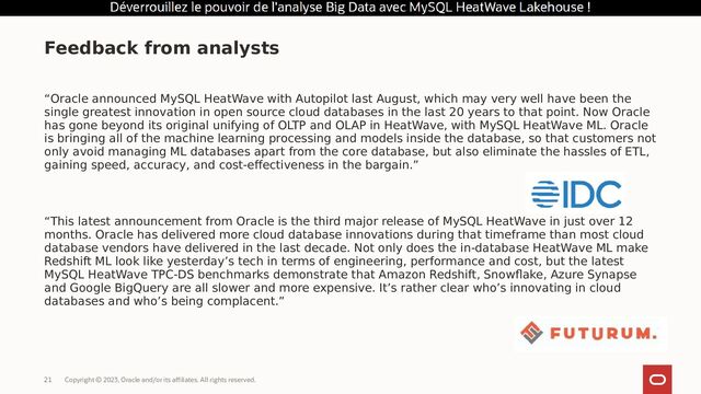 Copyright © 2023, Oracle and/or its affiliates. All rights reserved.
21
“Oracle announced MySQL HeatWave with Autopilot last August, which may very well have been the
single greatest innovation in open source cloud databases in the last 20 years to that point. Now Oracle
has gone beyond its original unifying of OLTP and OLAP in HeatWave, with MySQL HeatWave ML. Oracle
is bringing all of the machine learning processing and models inside the database, so that customers not
only avoid managing ML databases apart from the core database, but also eliminate the hassles of ETL,
gaining speed, accuracy, and cost-effectiveness in the bargain.”
“This latest announcement from Oracle is the third major release of MySQL HeatWave in just over 12
months. Oracle has delivered more cloud database innovations during that timeframe than most cloud
database vendors have delivered in the last decade. Not only does the in-database HeatWave ML make
Redshift ML look like yesterday’s tech in terms of engineering, performance and cost, but the latest
MySQL HeatWave TPC-DS benchmarks demonstrate that Amazon Redshift, Snowflake, Azure Synapse
and Google BigQuery are all slower and more expensive. It’s rather clear who’s innovating in cloud
databases and who’s being complacent.”
Feedback from analysts
