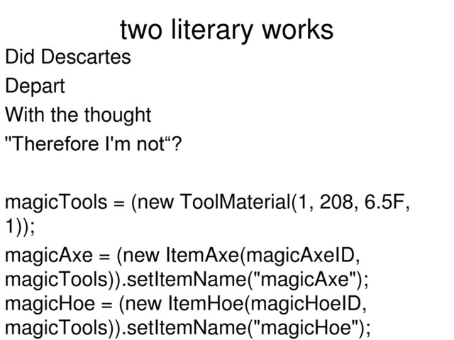 two literary works
Did Descartes
Depart
With the thought
"Therefore I'm not“?
magicTools = (new ToolMaterial(1, 208, 6.5F,
1));
magicAxe = (new ItemAxe(magicAxeID,
magicTools)).setItemName("magicAxe");
magicHoe = (new ItemHoe(magicHoeID,
magicTools)).setItemName("magicHoe");
