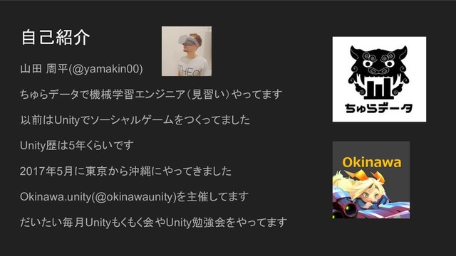 自己紹介
山田 周平(@yamakin00)
ちゅらデータで機械学習エンジニア（見習い）やってます
以前はUnityでソーシャルゲームをつくってました
Unity歴は5年くらいです
2017年5月に東京から沖縄にやってきました
Okinawa.unity(@okinawaunity)を主催してます
だいたい毎月Unityもくもく会やUnity勉強会をやってます

