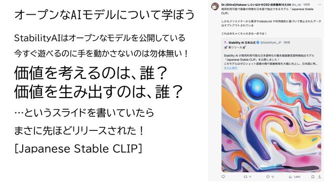 オープンなAIモデルについて学ぼう
StabilityAIはオープンなモデルを公開してい
今すぐ遊べ のに手を動かさないのは勿体無い！
価値を考え のは、誰？
価値を生み出すのは、誰？
…というスライドを書いていた
まさに先ほどリリースさ た！
[Japanese Stable CLIP]
