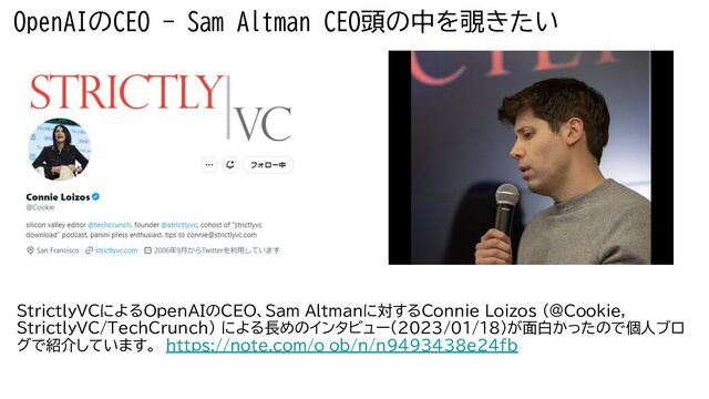 OpenAIのCEO - Sam Altman CEO頭の中を覗きたい
StrictlyVCに OpenAIのCEO、Sam Altmanに対す Connie Loizos (@Cookie,
StrictlyVC/TechCrunch) に 長めのインタビュー(2023/01/18)が面白かったので個人ブロ
グで紹介しています。　https://note.com/o_ob/n/n9493438e24fb
